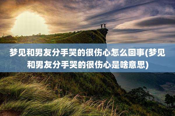 梦见和男友分手哭的很伤心怎么回事(梦见和男友分手哭的很伤心是啥意思)