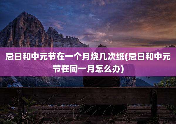 忌日和中元节在一个月烧几次纸(忌日和中元节在同一月怎么办)