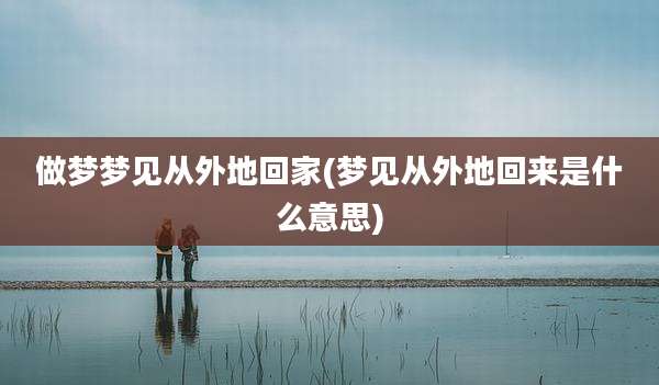 做梦梦见从外地回家(梦见从外地回来是什么意思)