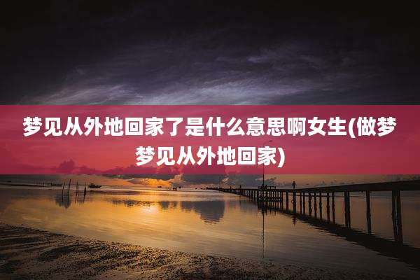 梦见从外地回家了是什么意思啊女生(做梦梦见从外地回家)