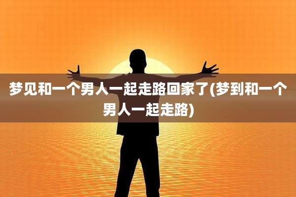 梦见和一个男人一起走路回家了(梦到和一个男人一起走路)