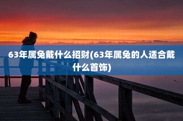 63年属兔戴什么招财(63年属兔的人适合戴什么首饰)