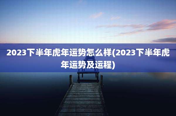2023下半年虎年运势怎么样(2023下半年虎年运势及运程)