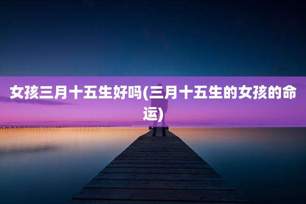 女孩三月十五生好吗(三月十五生的女孩的命运)