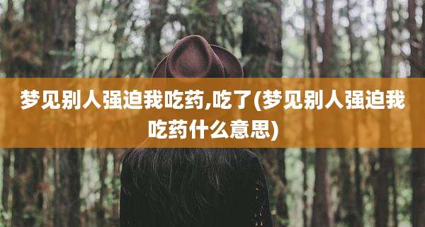 梦见别人强迫我吃药,吃了(梦见别人强迫我吃药什么意思)