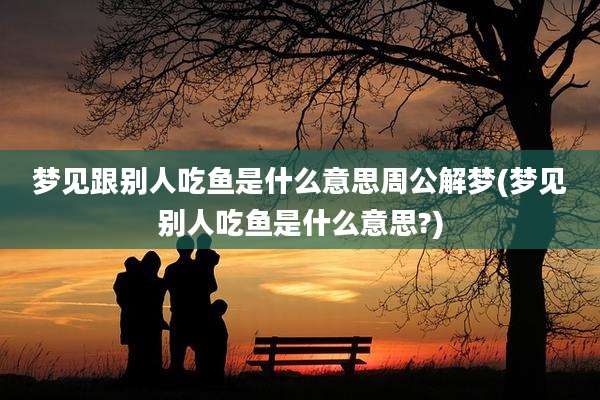梦见跟别人吃鱼是什么意思周公解梦(梦见别人吃鱼是什么意思?)
