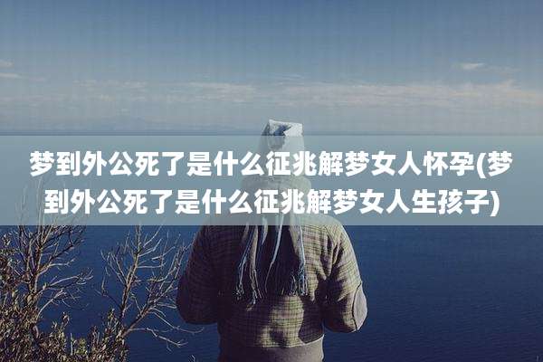 梦到外公死了是什么征兆解梦女人怀孕(梦到外公死了是什么征兆解梦女人生孩子)