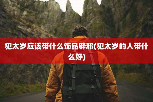 犯太岁应该带什么饰品辟邪(犯太岁的人带什么好)
