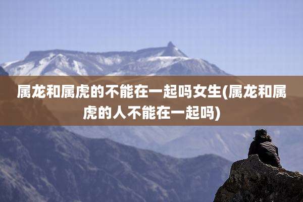 属龙和属虎的不能在一起吗女生(属龙和属虎的人不能在一起吗)