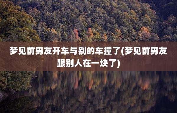 梦见前男友开车与别的车撞了(梦见前男友跟别人在一块了)