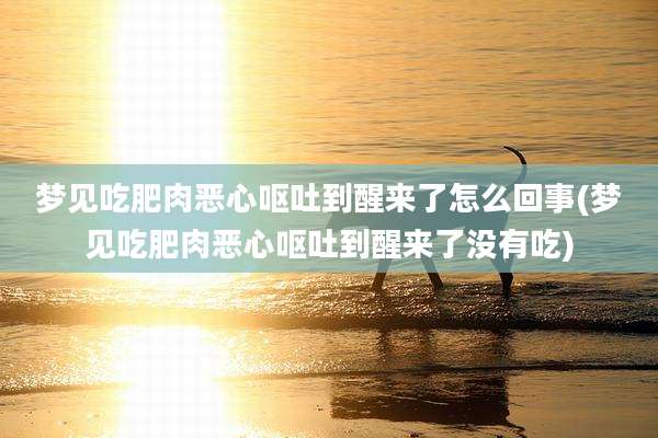 梦见吃肥肉恶心呕吐到醒来了怎么回事(梦见吃肥肉恶心呕吐到醒来了没有吃)