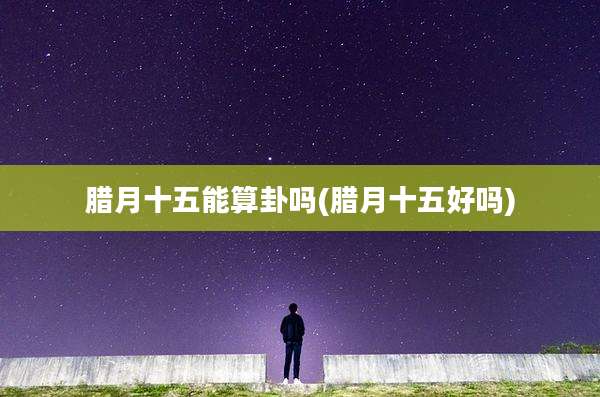 腊月十五能算卦吗(腊月十五好吗)