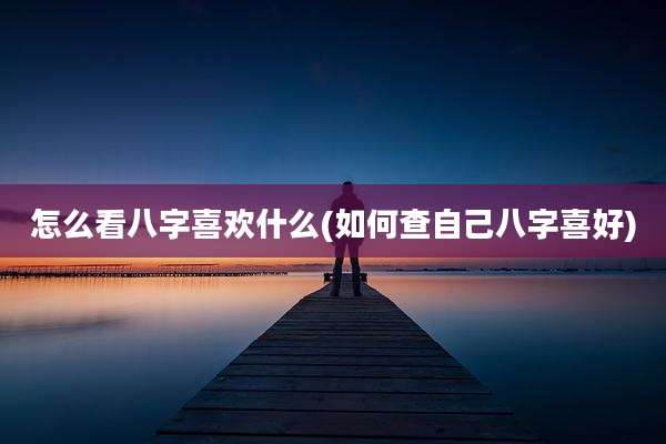 怎么看八字喜欢什么(如何查自己八字喜好)