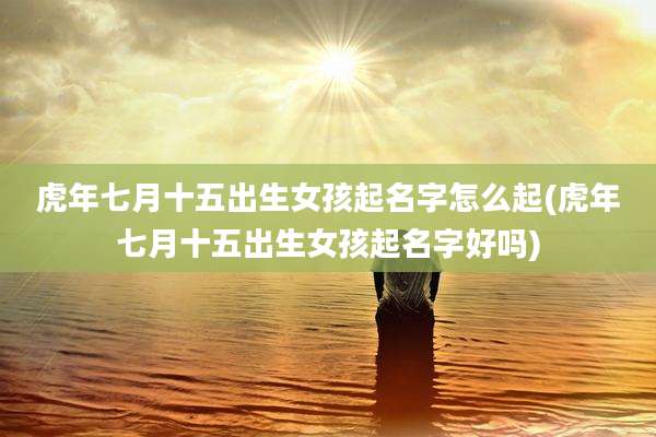 虎年七月十五出生女孩起名字怎么起(虎年七月十五出生女孩起名字好吗)