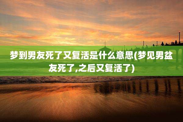 梦到男友死了又复活是什么意思(梦见男盆友死了,之后又复活了)