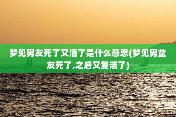 梦见男友死了又活了是什么意思(梦见男盆友死了,之后又复活了)