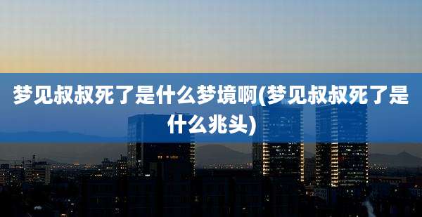 梦见叔叔死了是什么梦境啊(梦见叔叔死了是什么兆头)