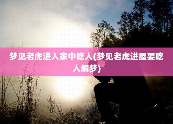 梦见老虎进入家中吃人(梦见老虎进屋要吃人解梦)