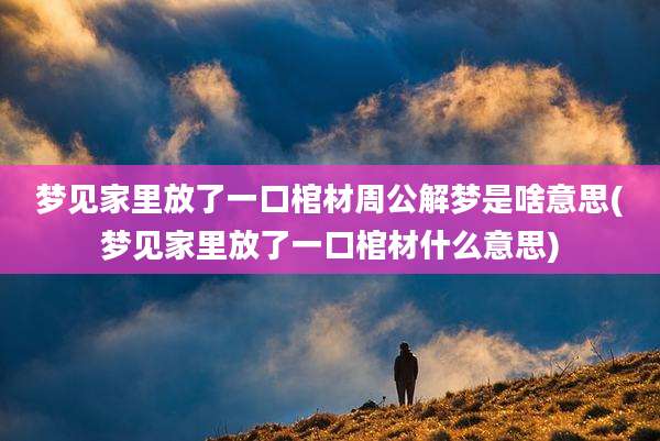 梦见家里放了一口棺材周公解梦是啥意思(梦见家里放了一口棺材什么意思)