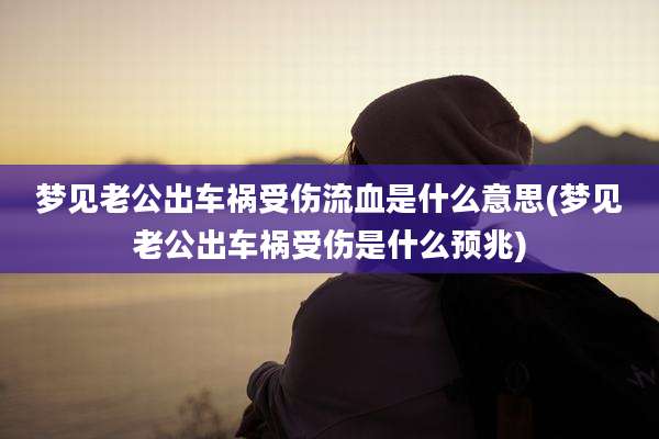 梦见老公出车祸受伤流血是什么意思(梦见老公出车祸受伤是什么预兆)