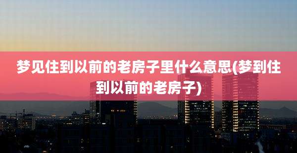 梦见住到以前的老房子里什么意思(梦到住到以前的老房子)