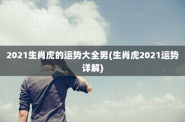 2021生肖虎的运势大全男(生肖虎2021运势详解)