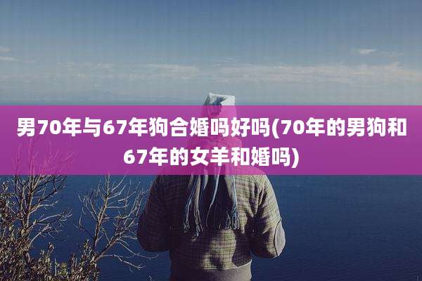 男70年与67年狗合婚吗好吗(70年的男狗和67年的女羊和婚吗)