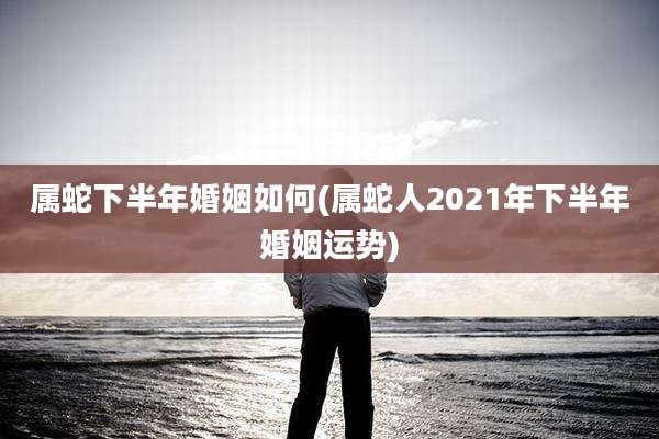 属蛇下半年婚姻如何(属蛇人2021年下半年婚姻运势)