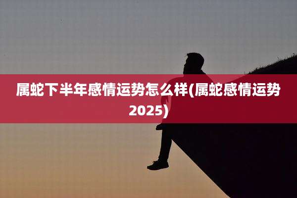 属蛇下半年感情运势怎么样(属蛇感情运势2025)