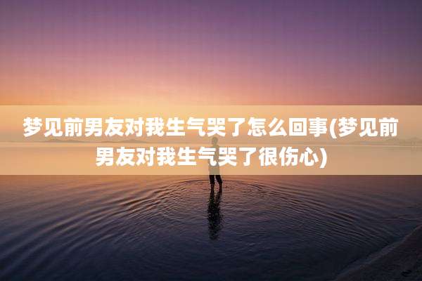 梦见前男友对我生气哭了怎么回事(梦见前男友对我生气哭了很伤心)
