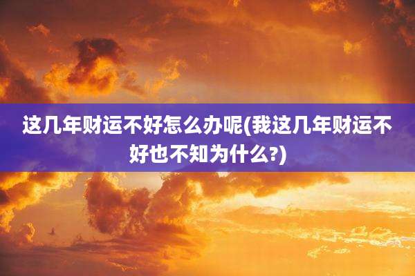 这几年财运不好怎么办呢(我这几年财运不好也不知为什么?)