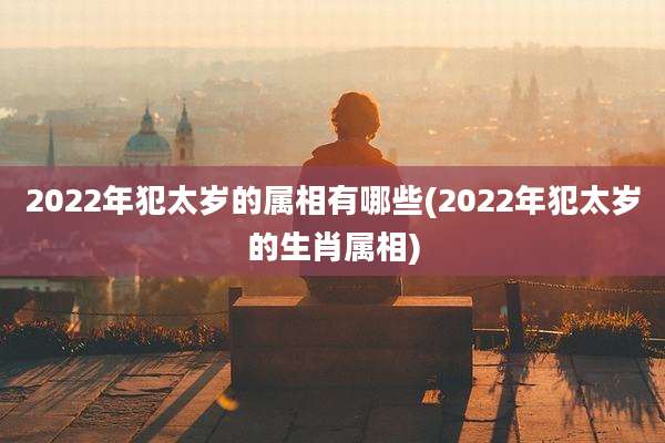 2022年犯太岁的属相有哪些(2022年犯太岁的生肖属相)