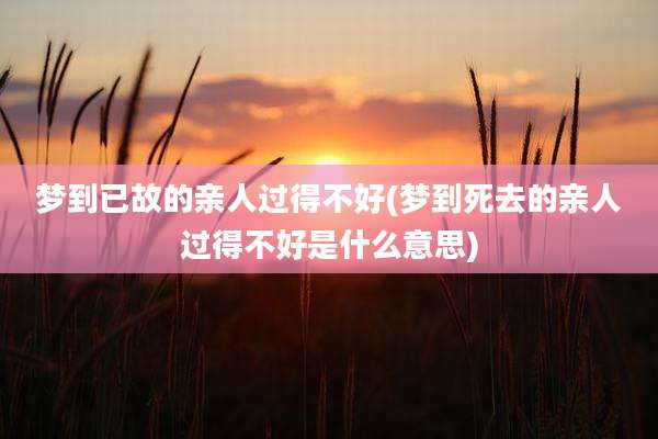 梦到已故的亲人过得不好(梦到死去的亲人过得不好是什么意思)