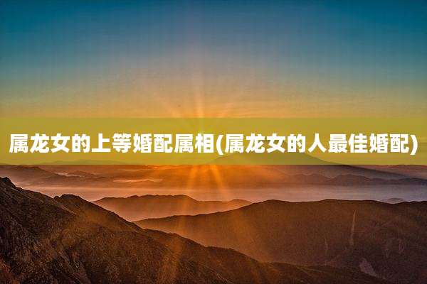 属龙女的上等婚配属相(属龙女的人最佳婚配)