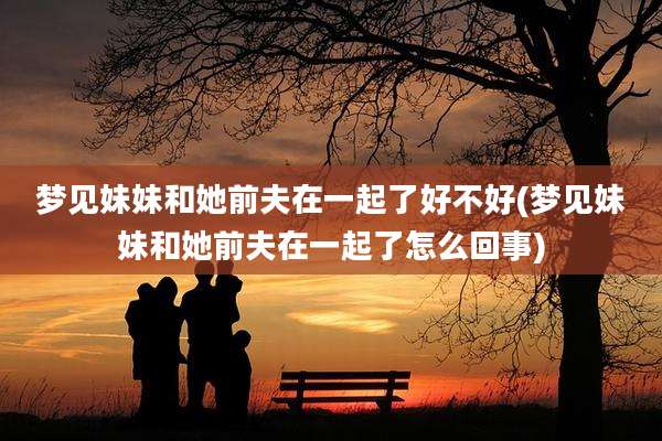 梦见妹妹和她前夫在一起了好不好(梦见妹妹和她前夫在一起了怎么回事)
