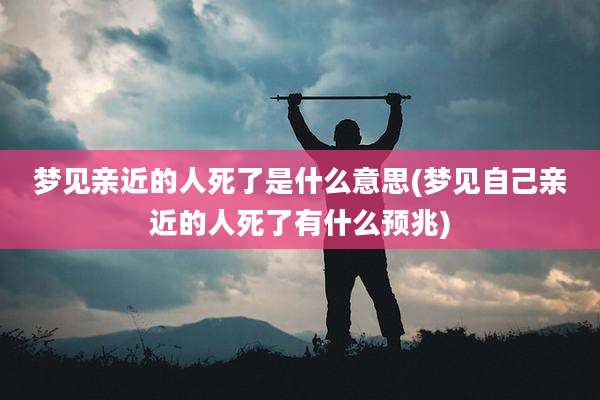 梦见亲近的人死了是什么意思(梦见自己亲近的人死了有什么预兆)