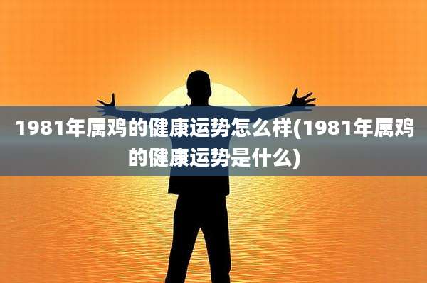 1981年属鸡的健康运势怎么样(1981年属鸡的健康运势是什么)