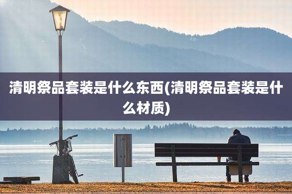 清明祭品套装是什么东西(清明祭品套装是什么材质)