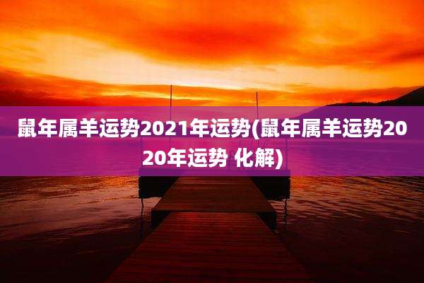 鼠年属羊运势2021年运势(鼠年属羊运势2020年运势 化解)