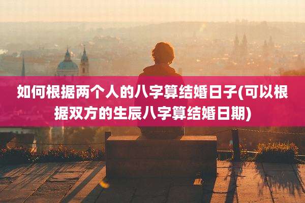 如何根据两个人的八字算结婚日子(可以根据双方的生辰八字算结婚日期)