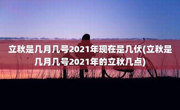 立秋是几月几号2021年现在是几伏(立秋是几月几号2021年的立秋几点)