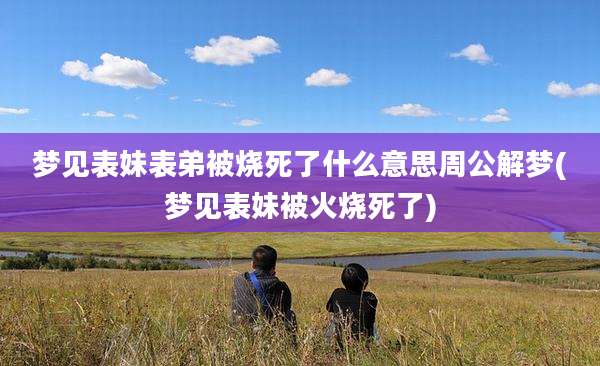 梦见表妹表弟被烧死了什么意思周公解梦(梦见表妹被火烧死了)