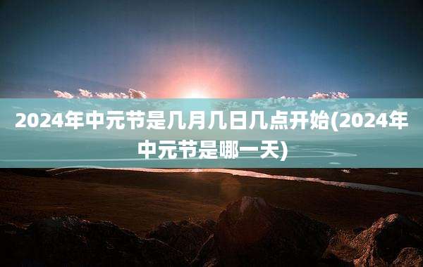 2024年中元节是几月几日几点开始(2024年中元节是哪一天)