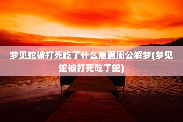 梦见蛇被打死吃了什么意思周公解梦(梦见蛇被打死吃了蛇)
