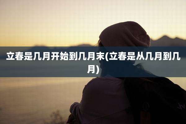 立春是几月开始到几月末(立春是从几月到几月)