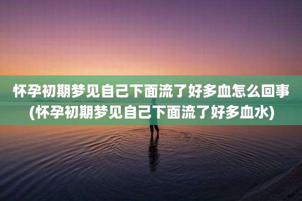 怀孕初期梦见自己下面流了好多血怎么回事(怀孕初期梦见自己下面流了好多血水)