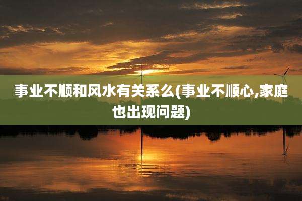 事业不顺和风水有关系么(事业不顺心,家庭也出现问题)