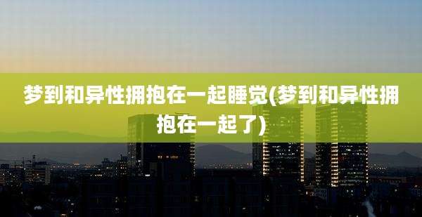 梦到和异性拥抱在一起睡觉(梦到和异性拥抱在一起了)