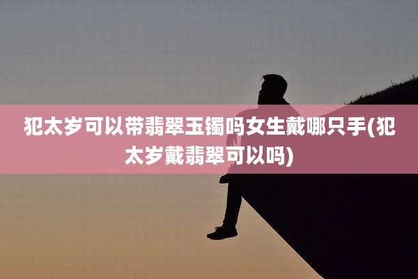 犯太岁可以带翡翠玉镯吗女生戴哪只手(犯太岁戴翡翠可以吗)