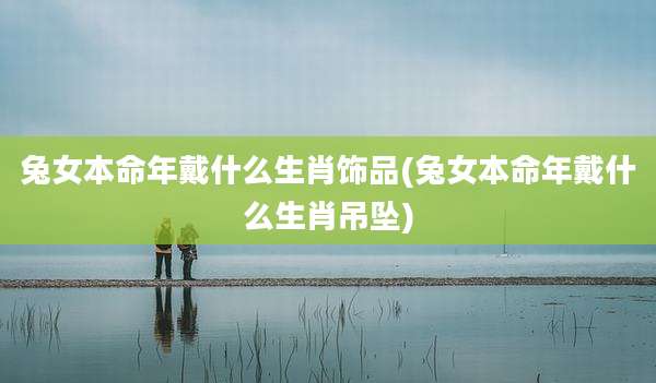 兔女本命年戴什么生肖饰品(兔女本命年戴什么生肖吊坠)